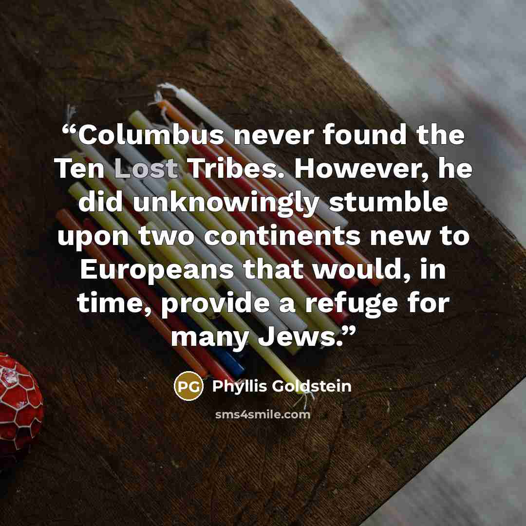 “Columbus never found the Ten Lost Tribes. However, he did unknowingly stumble upon two continents new to Europeans that would, in time, provide a refuge for many Jews.” quote by Phyllis Goldstein