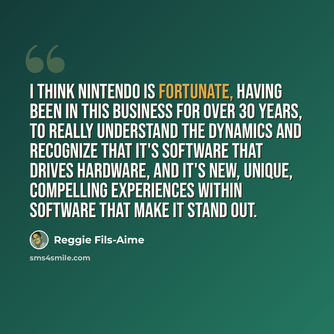 “I think Nintendo is fortunate, having been in this business for over 30 years, to really understand the dynamics and recognize that it's software that drives hardware, and it's new, unique, compelling experiences within software that make it stand out.” quote by Reggie Fils-Aime