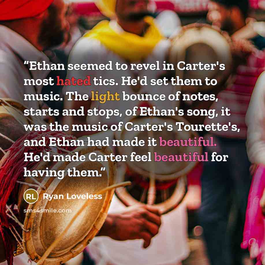 “Ethan seemed to revel in Carter's most hated tics. He'd set them to music. The light bounce of notes, starts and stops, of Ethan's song, it was the music of Carter's Tourette's, and Ethan had made it beautiful. He'd made Carter feel beautiful for having them.” quote by Ryan Loveless