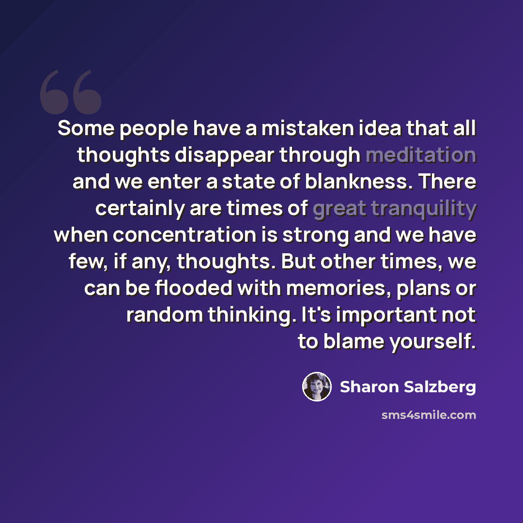 “Some people have a mistaken idea that all thoughts disappear through meditation and we enter a state of blankness. There certainly are times of great tranquility when concentration is strong and we have few, if any, thoughts. But other times, we can be flooded with memories, plans or random…” quote by Sharon Salzberg