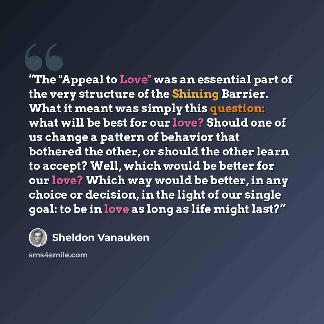 “The "Appeal to Love" was an essential part of the very structure of the Shining Barrier. What it meant was simply this question: what will be best for our love? Should one of us change a pattern of behavior that bothered the other, or should the other learn to accept? Well, which would be better…” quote by Sheldon Vanauken