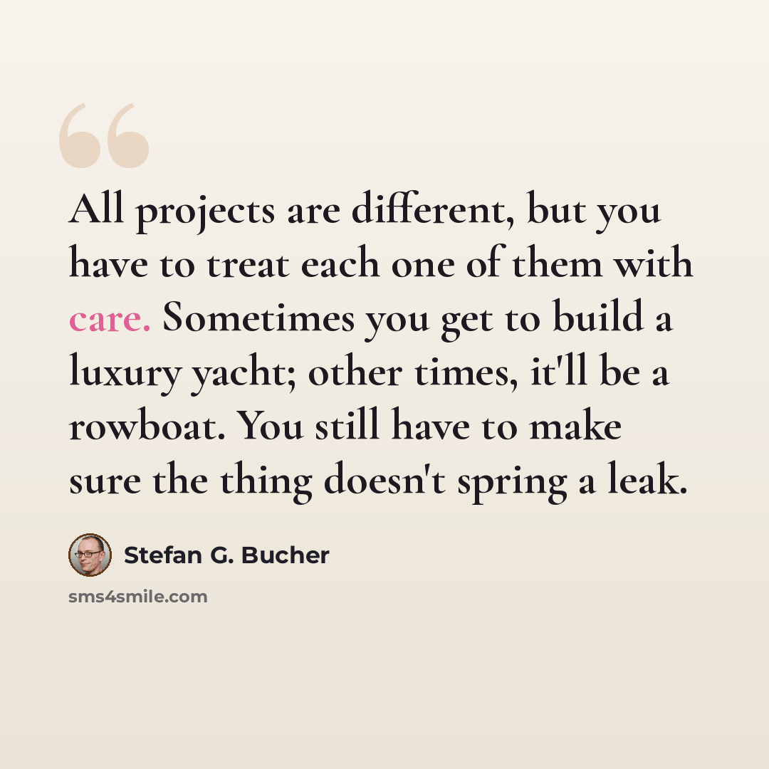 “All projects are different, but you have to treat each one of them with care. Sometimes you get to build a luxury yacht; other times, it'll be a rowboat. You still have to make sure the thing doesn't spring a leak.” quote by Stefan G. Bucher