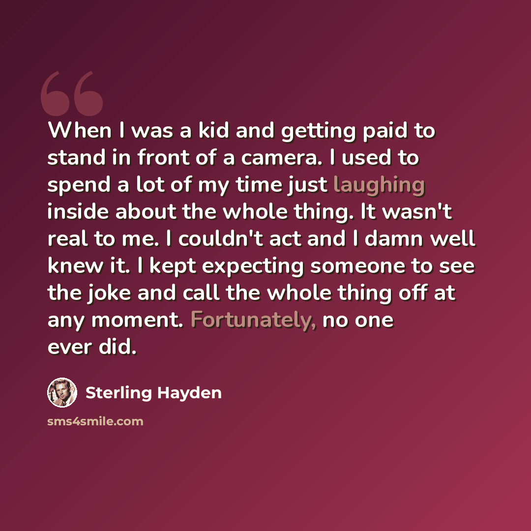 “When I was a kid and getting paid to stand in front of a camera. I used to spend a lot of my time just laughing inside about the whole thing. It wasn't real to me. I couldn't act and I damn well knew it. I kept expecting someone to see the joke and call the whole thing off at any moment…” quote by Sterling Hayden