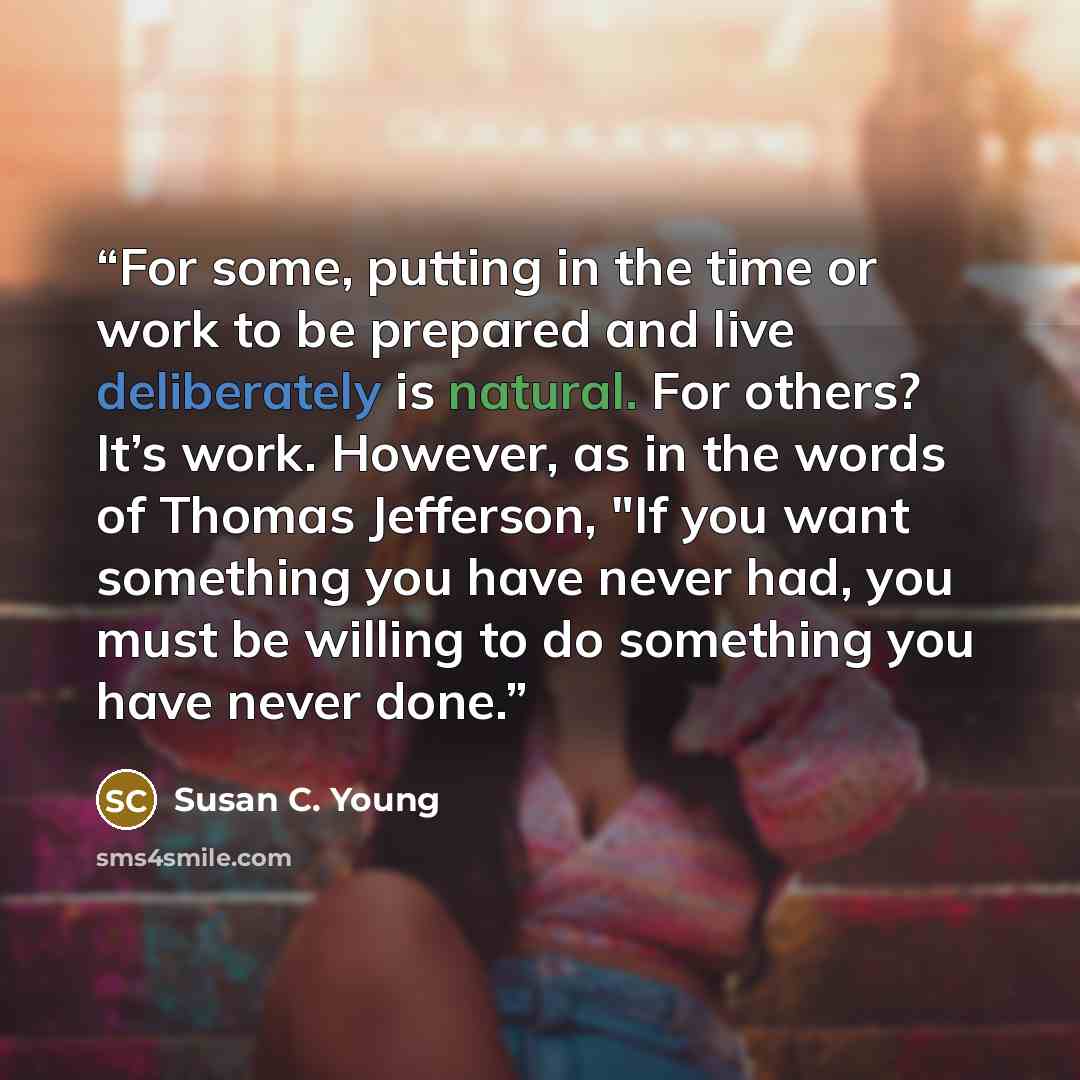 “For some, putting in the time or work to be prepared and live deliberately is natural. For others? It’s work. However, as in the words of Thomas Jefferson, "If you want something you have never had, you must be willing to do something you have never done.” quote by Susan C. Young