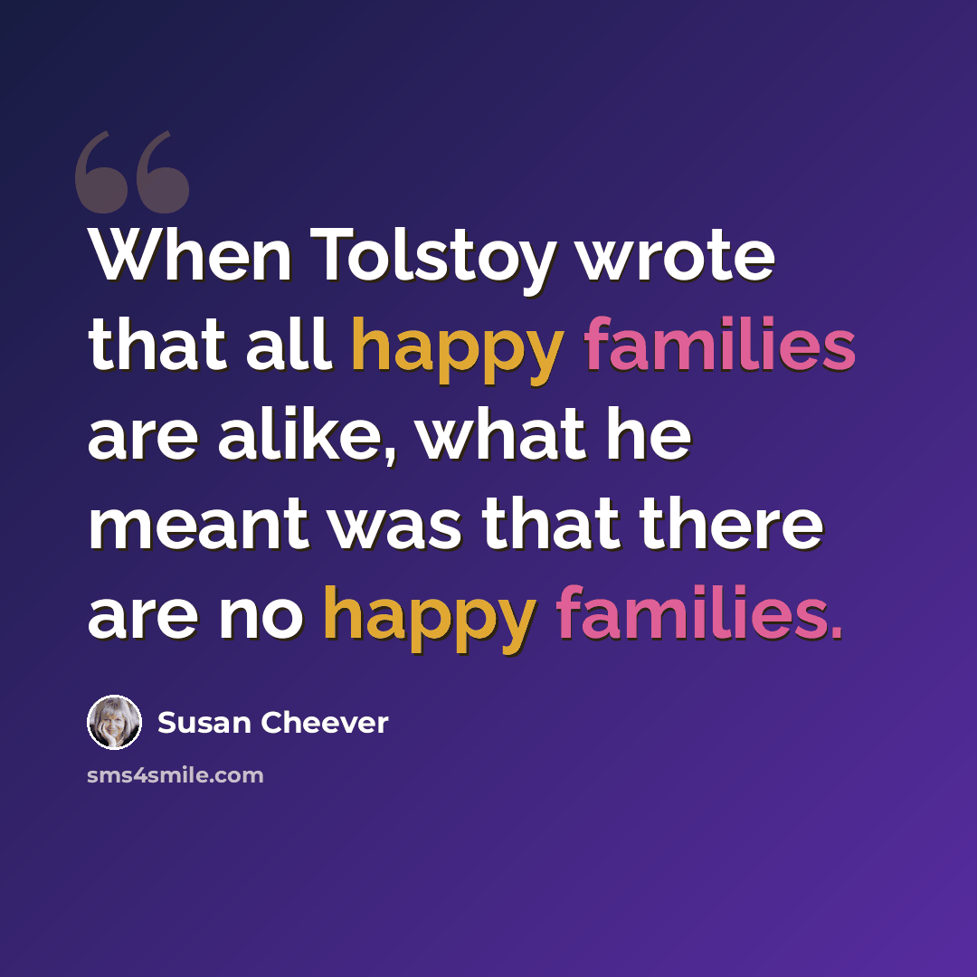 “When Tolstoy wrote that all happy families are alike, what he meant was that there are no happy families.” quote by Susan Cheever