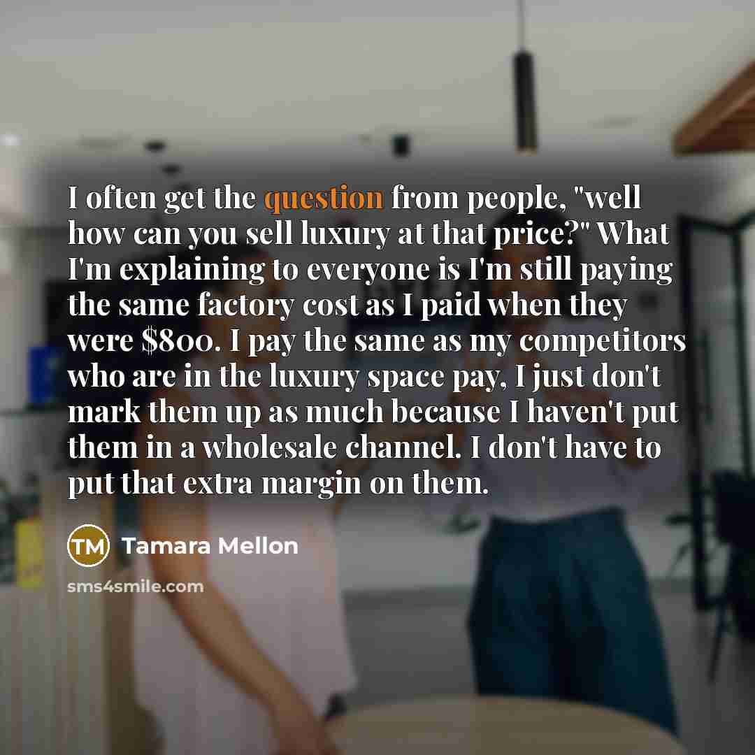 “I often get the question from people, "well how can you sell luxury at that price?" What I'm explaining to everyone is I'm still paying the same factory cost as I paid when they were $800. I pay the same as my competitors who are in the luxury space pay, I just don't mark them up as much because I…” quote by Tamara Mellon