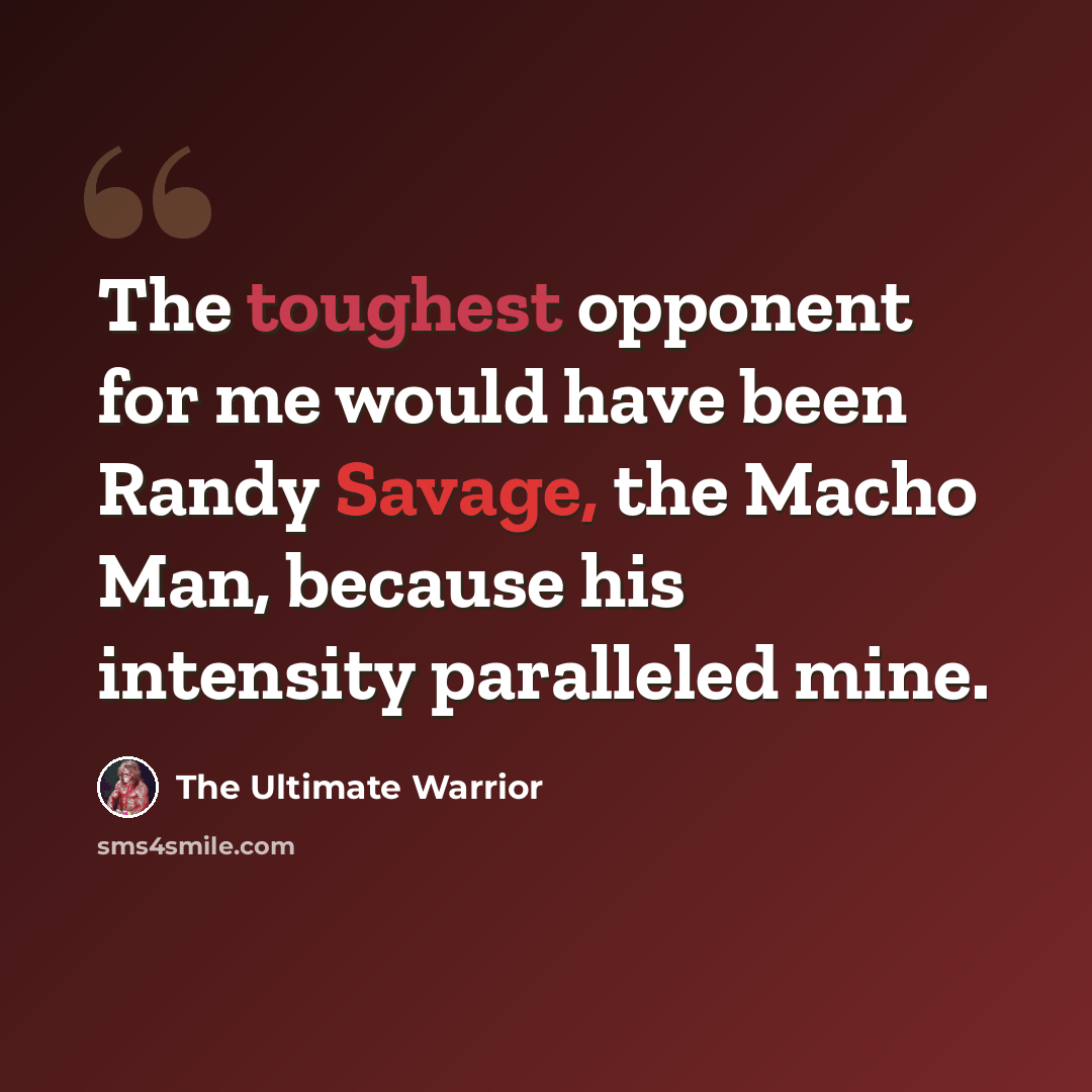 “The toughest opponent for me would have been Randy Savage, the Macho Man, because his intensity paralleled mine.” quote by The Ultimate Warrior