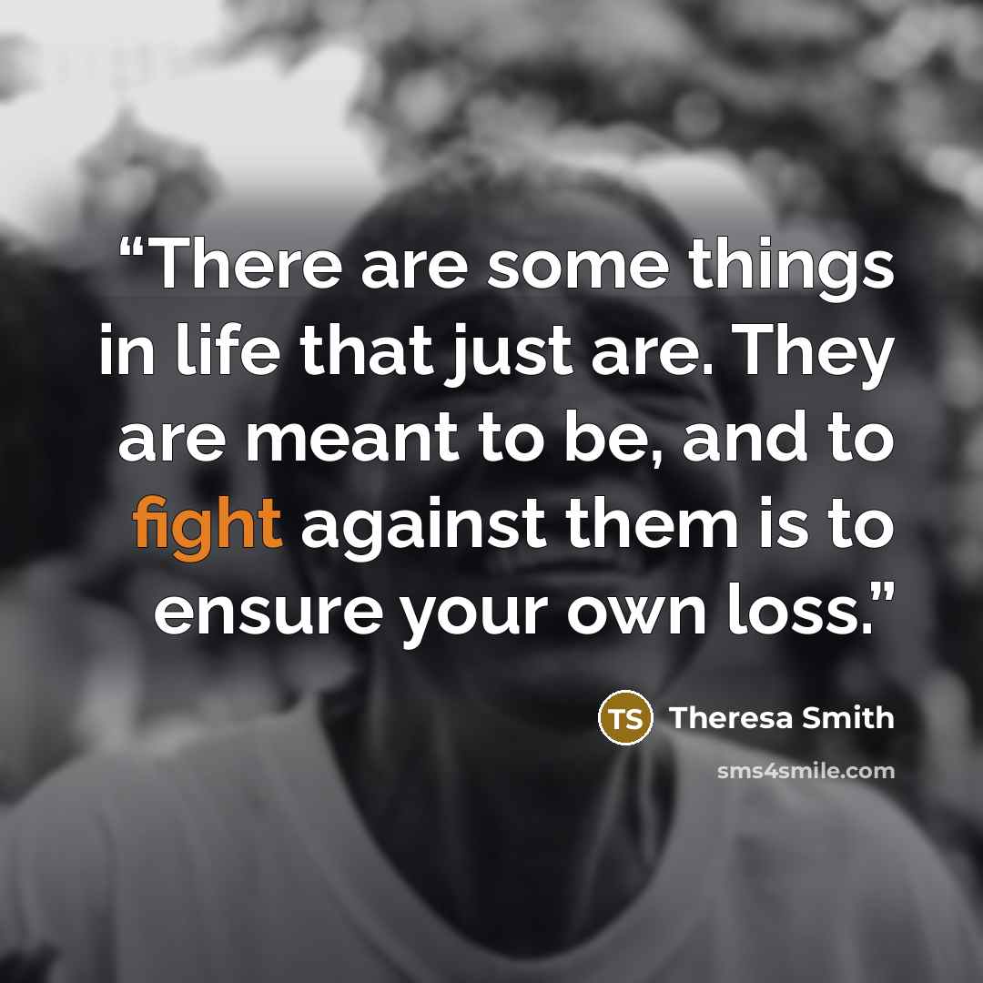“There are some things in life that just are. They are meant to be, and to fight against them is to ensure your own loss.” quote by Theresa Smith