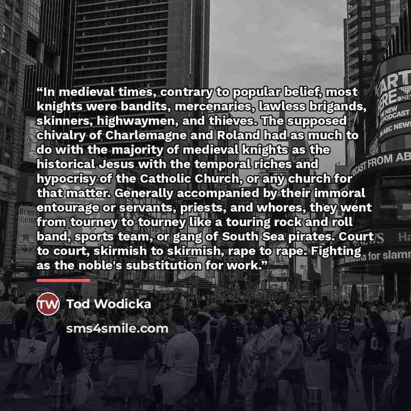 “In medieval times, contrary to popular belief, most knights were bandits, mercenaries, lawless brigands, skinners, highwaymen, and thieves. The supposed chivalry of Charlemagne and Roland had as much to do with the majority of medieval knights as the historical Jesus with the temporal riches and…” quote by Tod Wodicka
