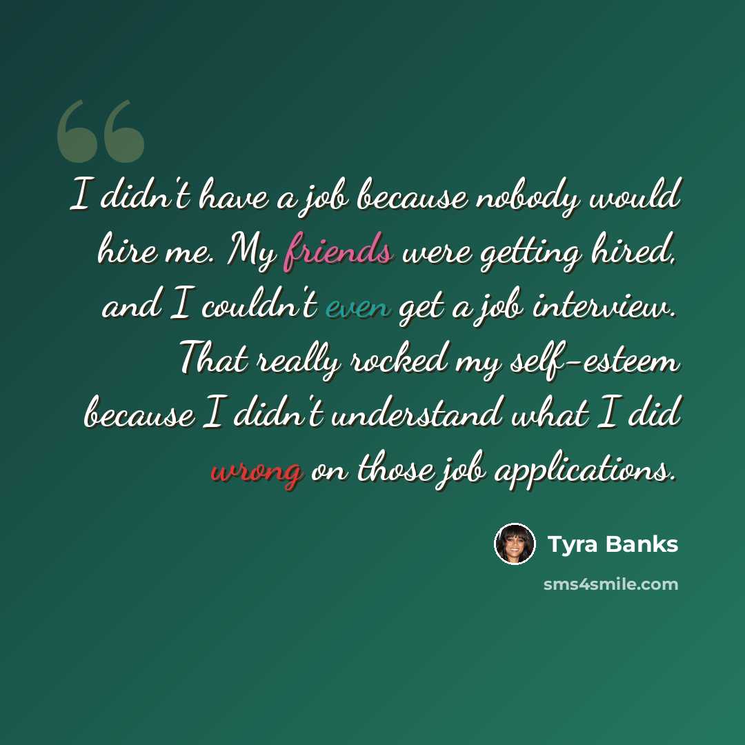 “I didn't have a job because nobody would hire me. My friends were getting hired, and I couldn't even get a job interview. That really rocked my self-esteem because I didn't understand what I did wrong on those job applications.” quote by Tyra Banks