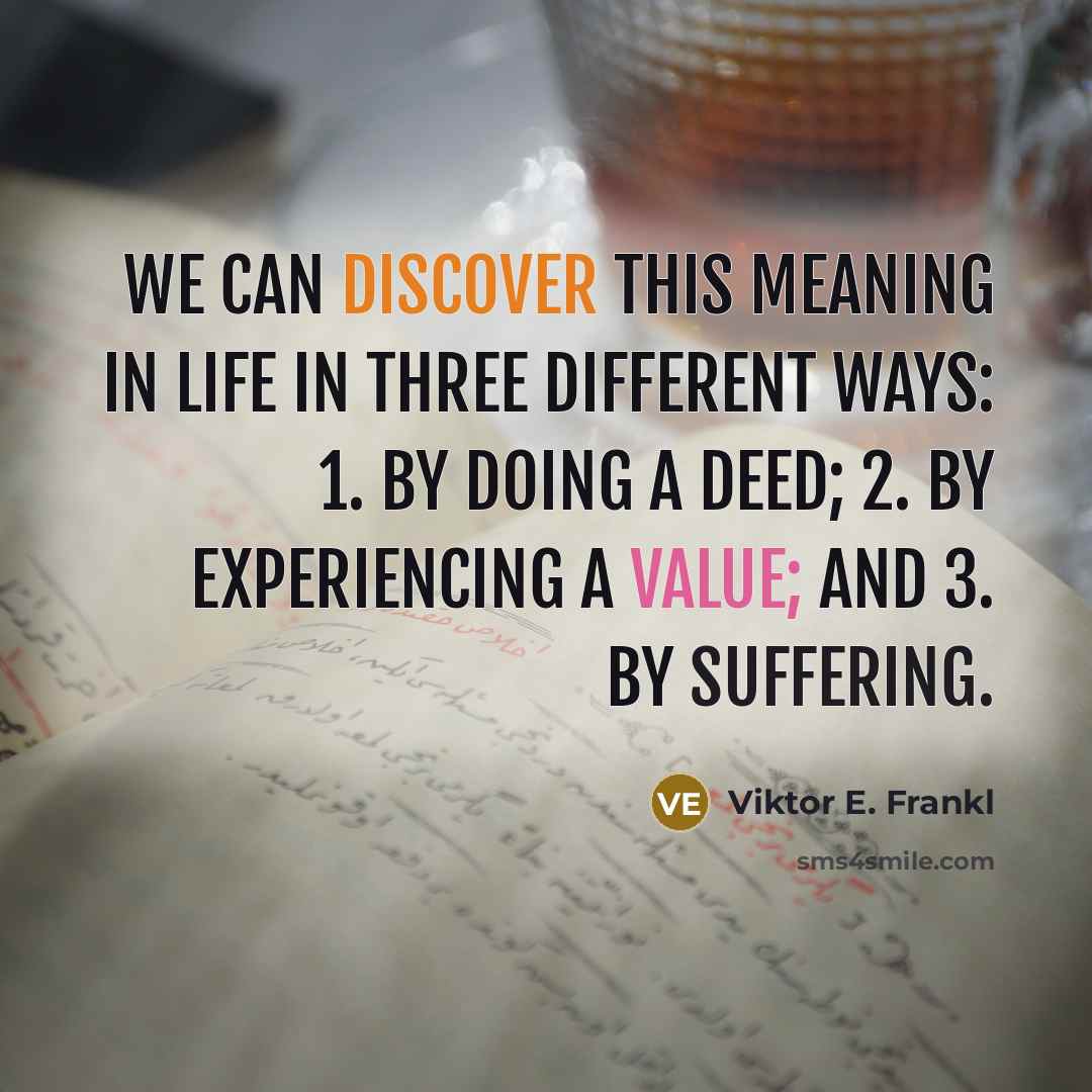 “We can discover this meaning in life in three different ways: 1. by doing a deed; 2. by experiencing a value; and 3. by suffering.” quote by Viktor E. Frankl