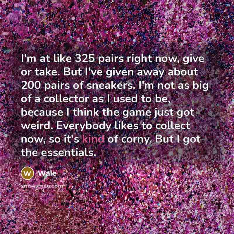 “I'm at like 325 pairs right now, give or take. But I've given away about 200 pairs of sneakers. I'm not as big of a collector as I used to be, because I think the game just got weird. Everybody likes to collect now, so it's kind of corny. But I got the essentials.” quote by Wale