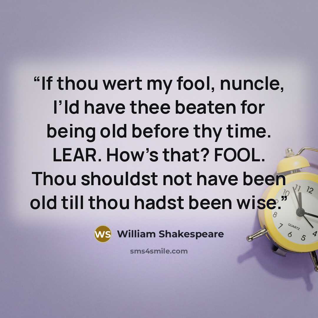 “If thou wert my fool, nuncle, I’ld have thee beaten for being old before thy time. LEAR. How’s that? FOOL. Thou shouldst not have been old till thou hadst been wise.” quote by William Shakespeare
