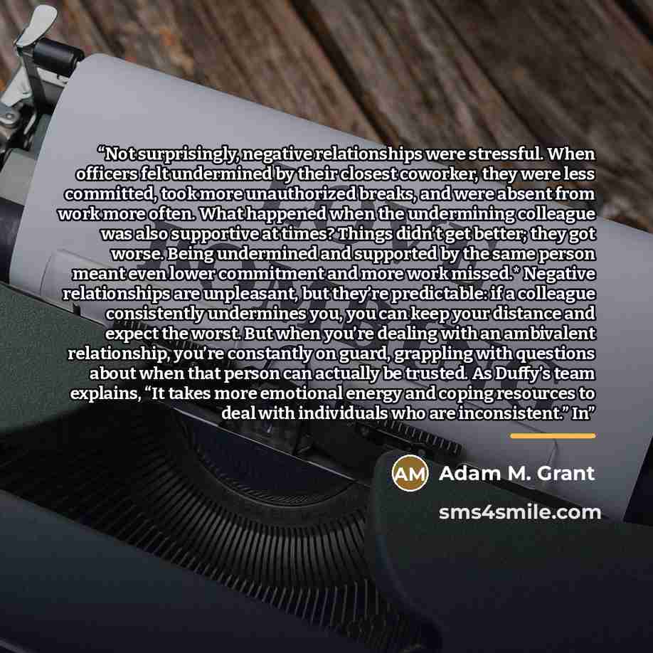 “Not surprisingly, negative relationships were stressful. When officers felt undermined by their closest coworker, they were less committed, took more unauthorized breaks, and were absent from work more often. What happened when the undermining colleague was also supportive at times? Things didn’t…” quote by Adam M. Grant