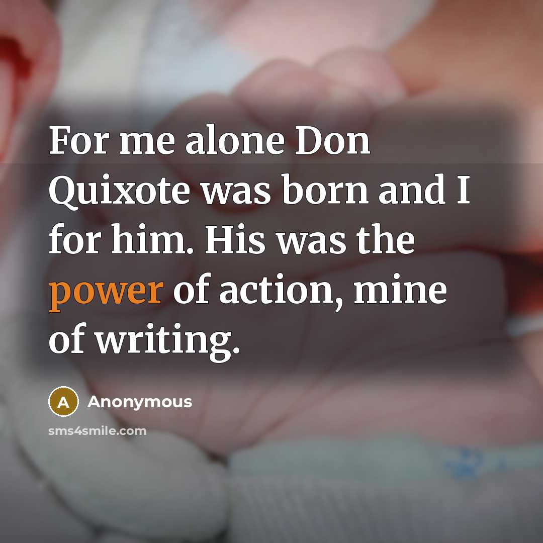 “For me alone Don Quixote was born and I for him. His was the power of action, mine of writing.” quote by Anonymous