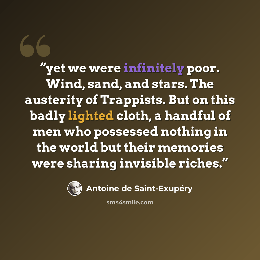 “yet we were infinitely poor. Wind, sand, and stars. The austerity of Trappists. But on this badly lighted cloth, a handful of men who possessed nothing in the world but their memories were sharing invisible riches.” quote by Antoine de Saint-Exupéry