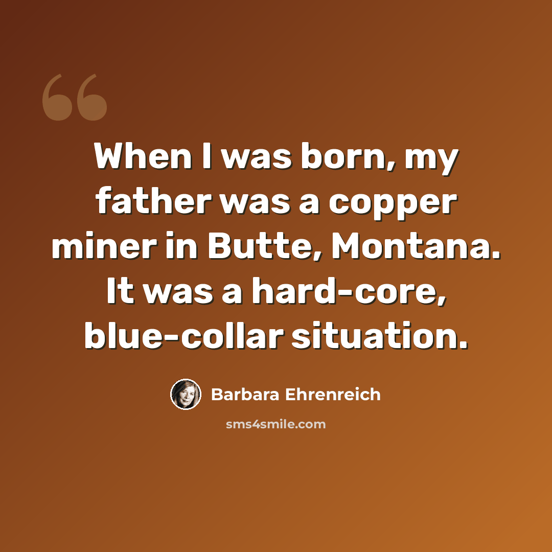 “When I was born, my father was a copper miner in Butte, Montana. It was a hard-core, blue-collar situation.” quote by Barbara Ehrenreich