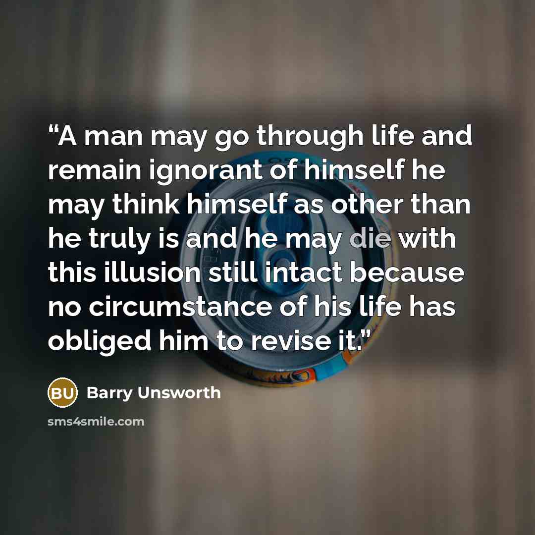 “A man may go through life and remain ignorant of himself he may think himself as other than he truly is and he may die with this illusion still intact because no circumstance of his life has obliged him to revise it.” quote by Barry Unsworth
