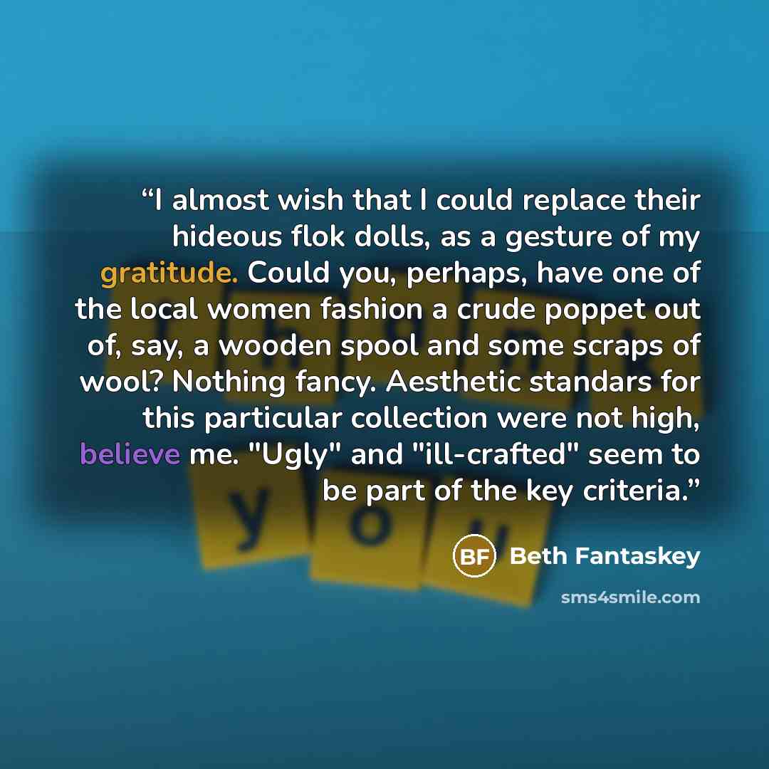 “I almost wish that I could replace their hideous flok dolls, as a gesture of my gratitude. Could you, perhaps, have one of the local women fashion a crude poppet out of, say, a wooden spool and some scraps of wool? Nothing fancy. Aesthetic standars for this particular collection were not high…” quote by Beth Fantaskey