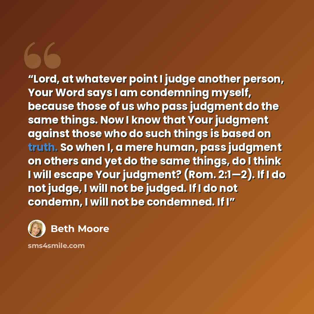 “Lord, at whatever point I judge another person, Your Word says I am condemning myself, because those of us who pass judgment do the same things. Now I know that Your judgment against those who do such things is based on truth. So when I, a mere human, pass judgment on others and yet do the same…” quote by Beth Moore