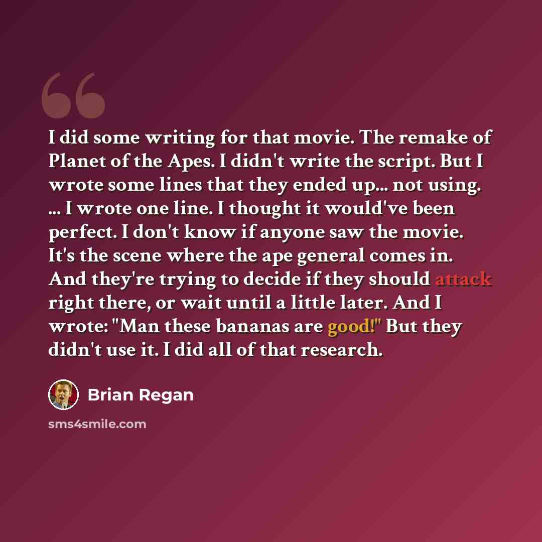 “I did some writing for that movie. The remake of Planet of the Apes. I didn't write the script. But I wrote some lines that they ended up... not using. ... I wrote one line. I thought it would've been perfect. I don't know if anyone saw the movie. It's the scene where the ape general comes in. And…” quote by Brian Regan
