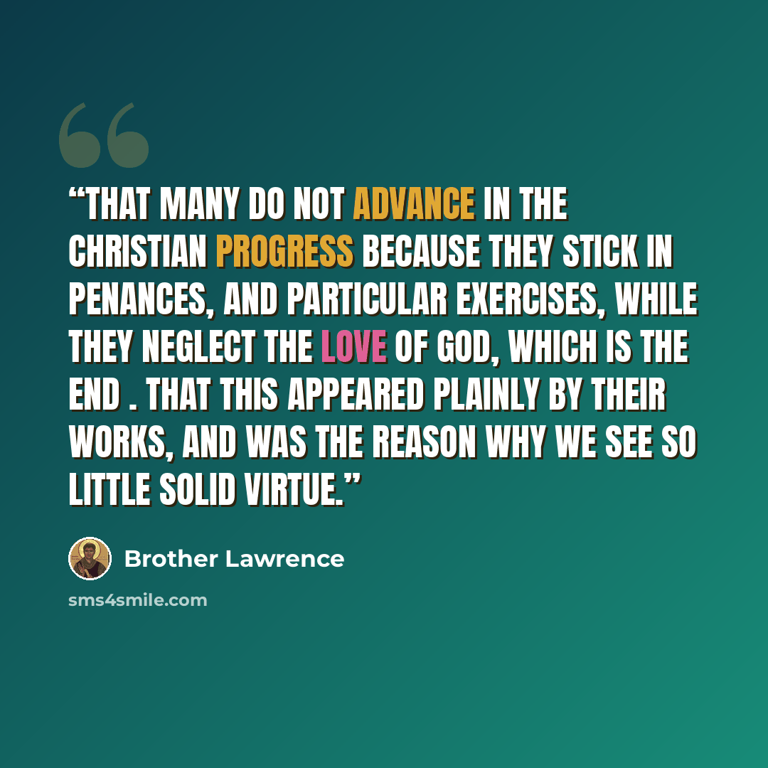“That many do not advance in the Christian progress because they stick in penances, and particular exercises, while they neglect the love of God, which is the end . That this appeared plainly by their works, and was the reason why we see so little solid virtue.” quote by Brother Lawrence