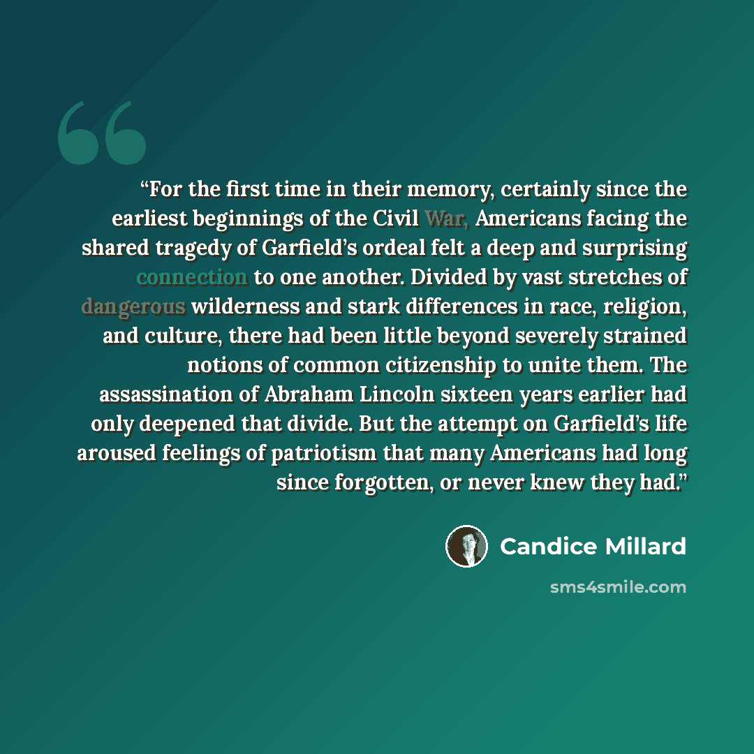 “For the first time in their memory, certainly since the earliest beginnings of the Civil War, Americans facing the shared tragedy of Garfield’s ordeal felt a deep and surprising connection to one another. Divided by vast stretches of dangerous wilderness and stark differences in race, religion…” quote by Candice Millard