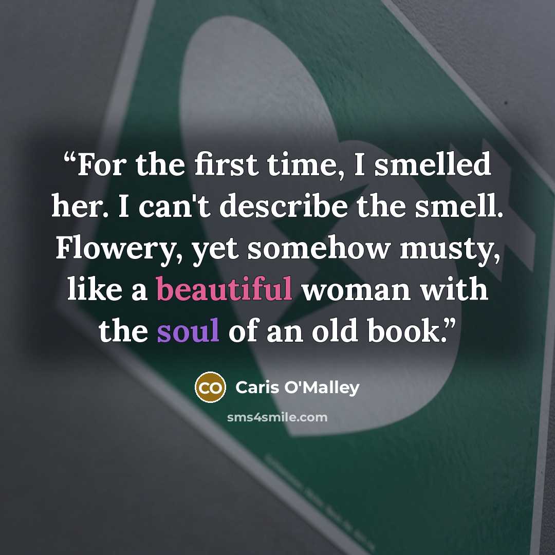 “For the first time, I smelled her. I can't describe the smell. Flowery, yet somehow musty, like a beautiful woman with the soul of an old book.” quote by Caris O'Malley