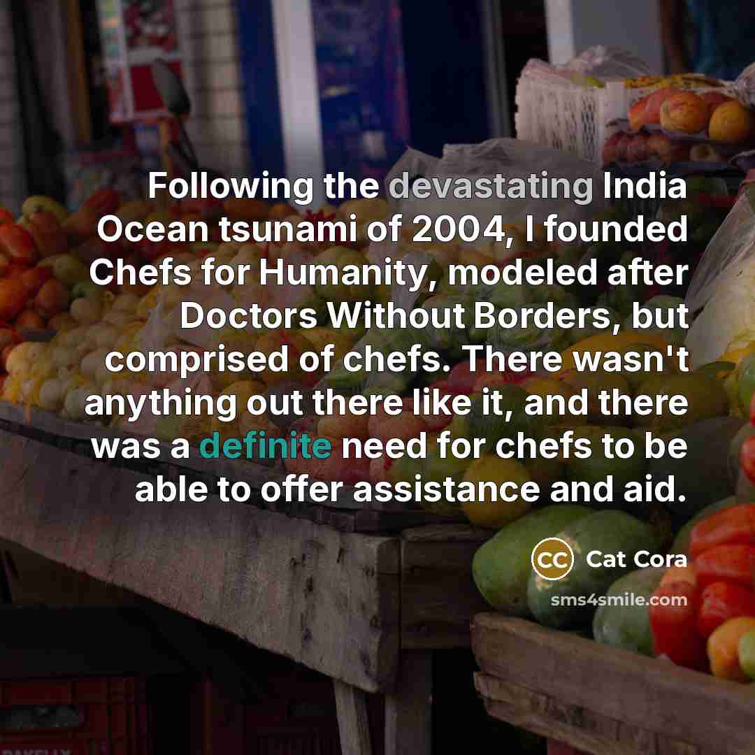 “Following the devastating India Ocean tsunami of 2004, I founded Chefs for Humanity, modeled after Doctors Without Borders, but comprised of chefs. There wasn't anything out there like it, and there was a definite need for chefs to be able to offer assistance and aid.” quote by Cat Cora