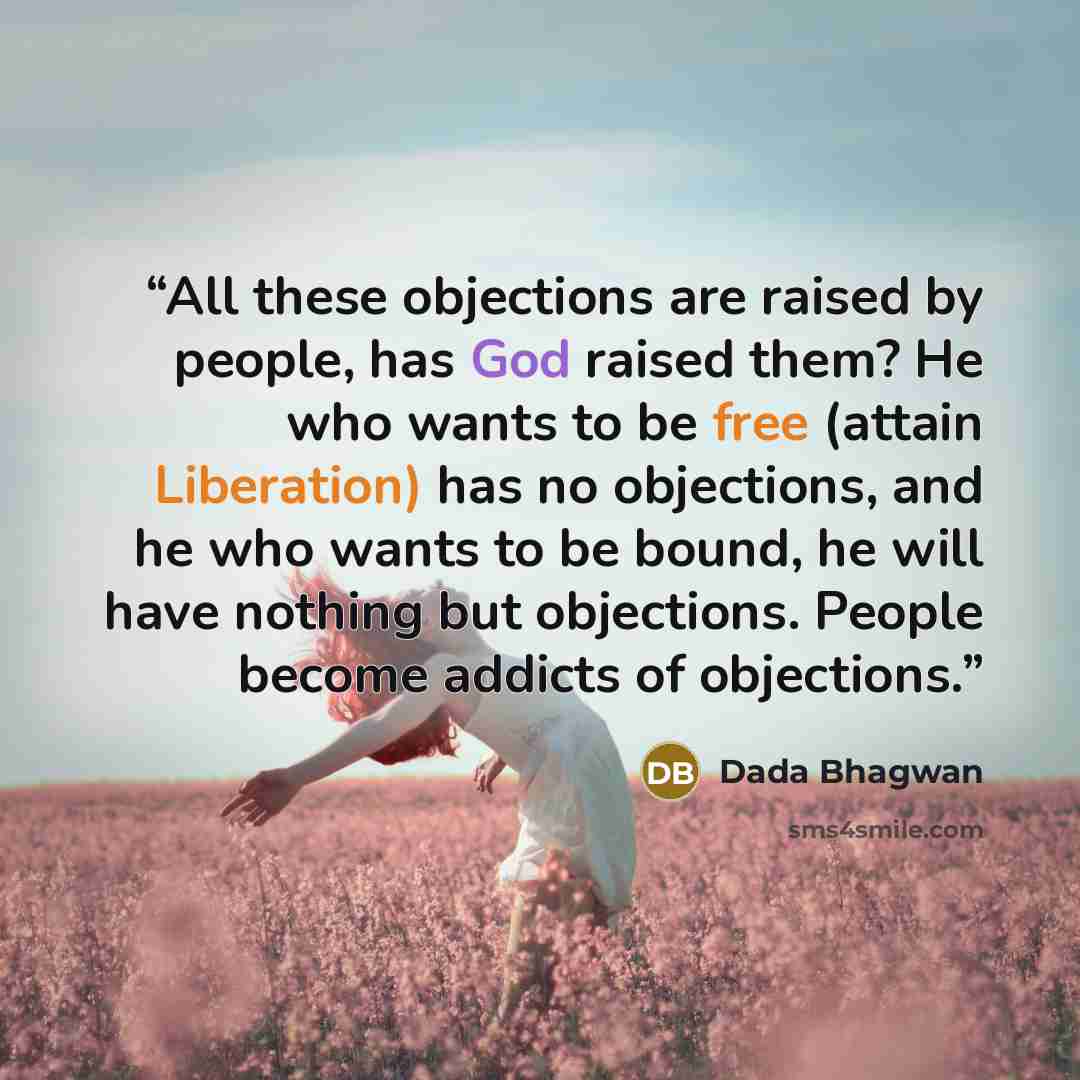 “All these objections are raised by people, has God raised them? He who wants to be free (attain Liberation) has no objections, and he who wants to be bound, he will have nothing but objections. People become addicts of objections.” quote by Dada Bhagwan