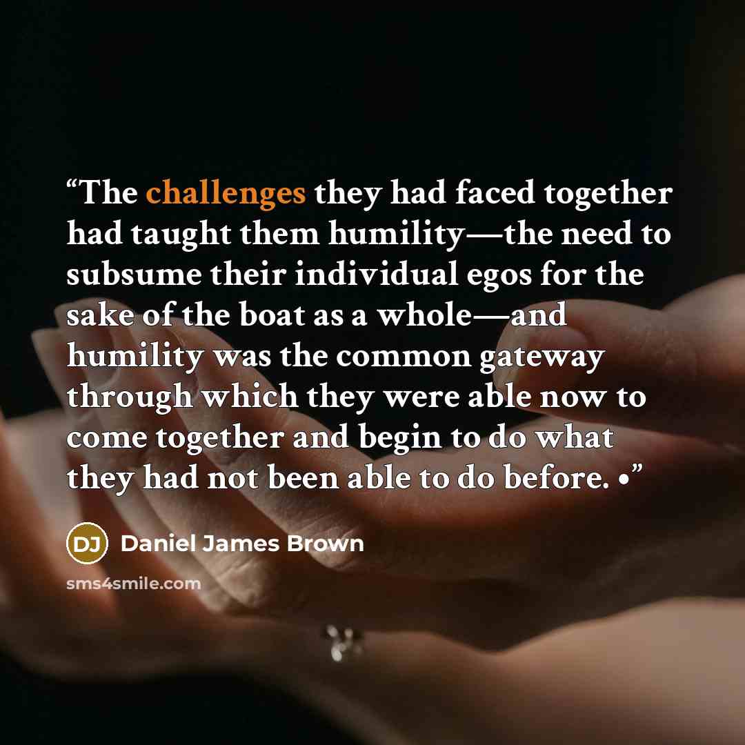 “The challenges they had faced together had taught them humility—the need to subsume their individual egos for the sake of the boat as a whole—and humility was the common gateway through which they were able now to come together and begin to do what they had not been able to do before. •” quote by Daniel James Brown