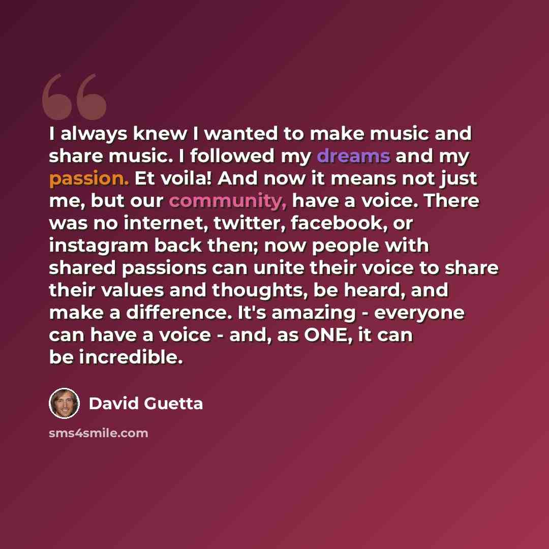 “I always knew I wanted to make music and share music. I followed my dreams and my passion. Et voila! And now it means not just me, but our community, have a voice. There was no internet, twitter, facebook, or instagram back then; now people with shared passions can unite their voice to share their…” quote by David Guetta