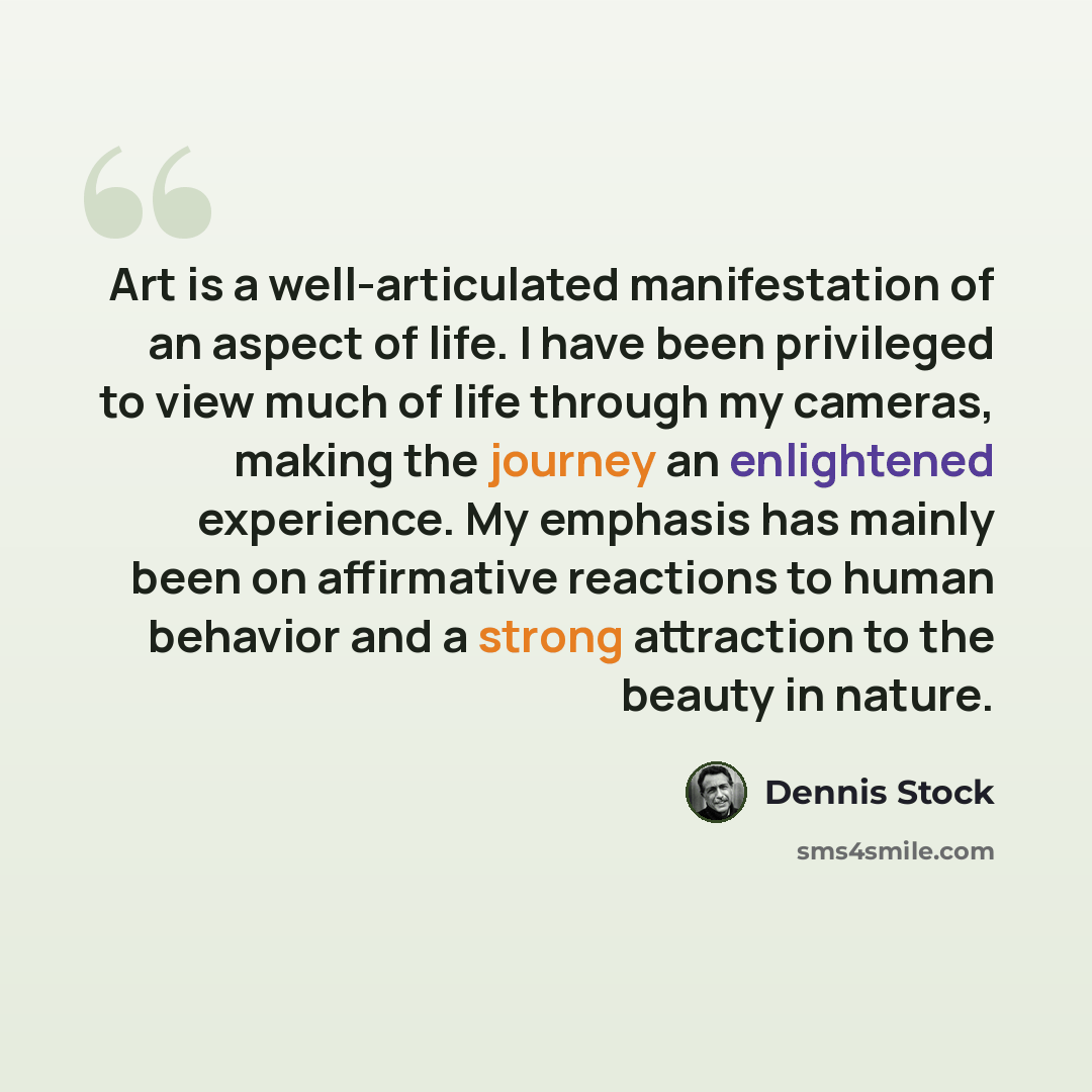 “Art is a well-articulated manifestation of an aspect of life. I have been privileged to view much of life through my cameras, making the journey an enlightened experience. My emphasis has mainly been on affirmative reactions to human behavior and a strong attraction to the beauty in nature.” quote by Dennis Stock