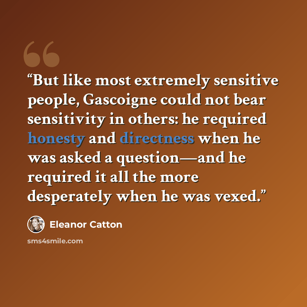 “But like most extremely sensitive people, Gascoigne could not bear sensitivity in others: he required honesty and directness when he was asked a question—and he required it all the more desperately when he was vexed.” quote by Eleanor Catton