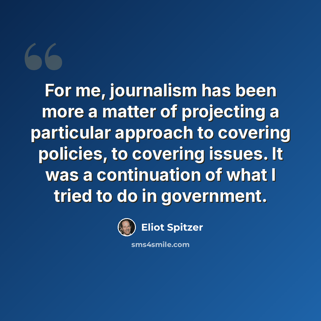 “For me, journalism has been more a matter of projecting a particular approach to covering policies, to covering issues. It was a continuation of what I tried to do in government.” quote by Eliot Spitzer