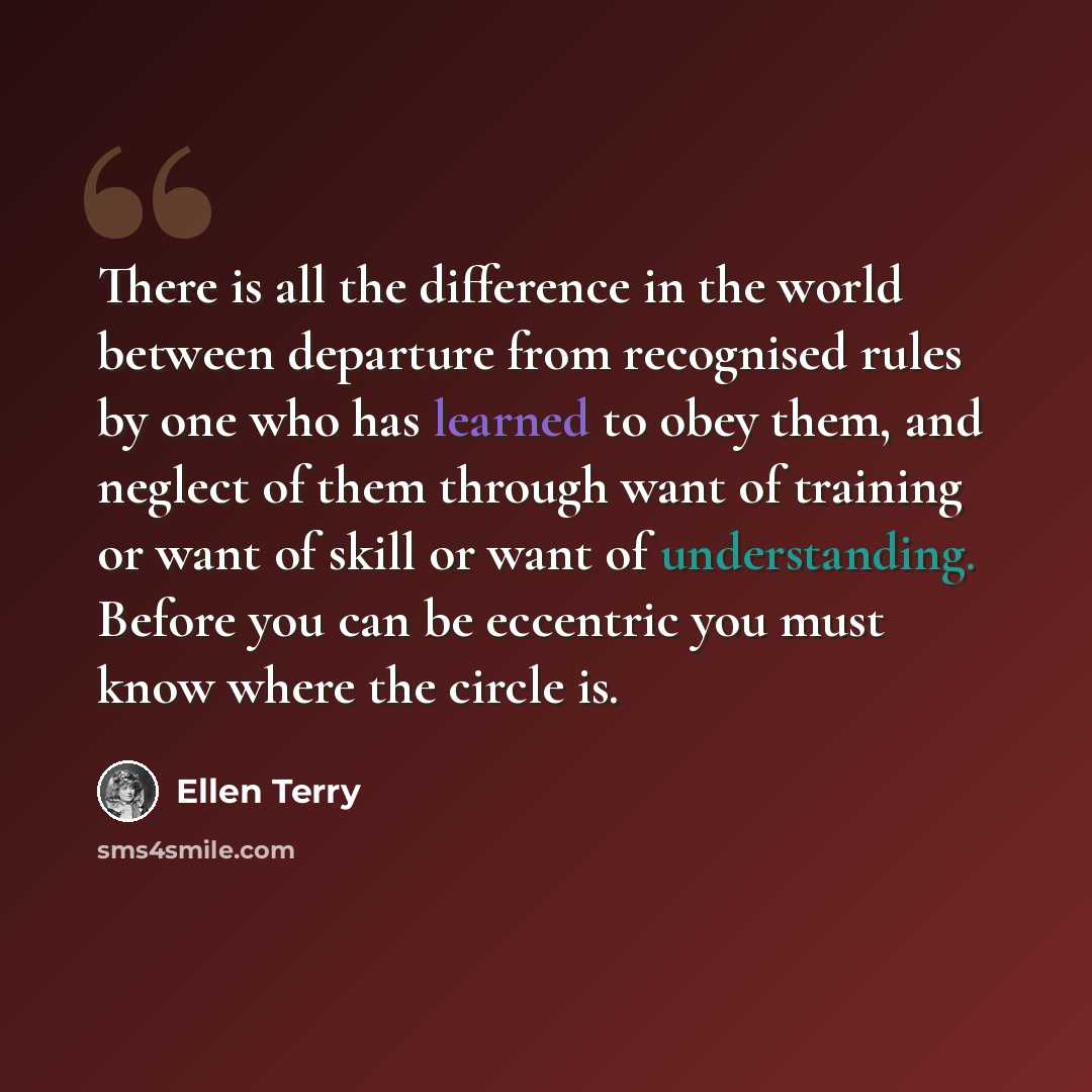 “There is all the difference in the world between departure from recognised rules by one who has learned to obey them, and neglect of them through want of training or want of skill or want of understanding. Before you can be eccentric you must know where the circle is.” quote by Ellen Terry