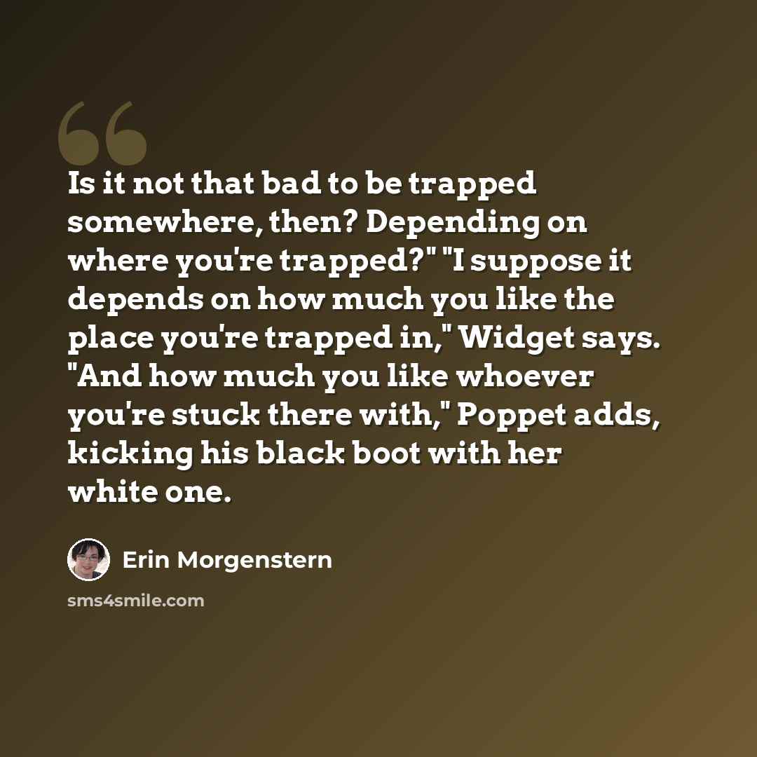 “Is it not that bad to be trapped somewhere, then? Depending on where you're trapped?" "I suppose it depends on how much you like the place you're trapped in," Widget says. "And how much you like whoever you're stuck there with," Poppet adds, kicking his black boot with her white one.” quote by Erin Morgenstern