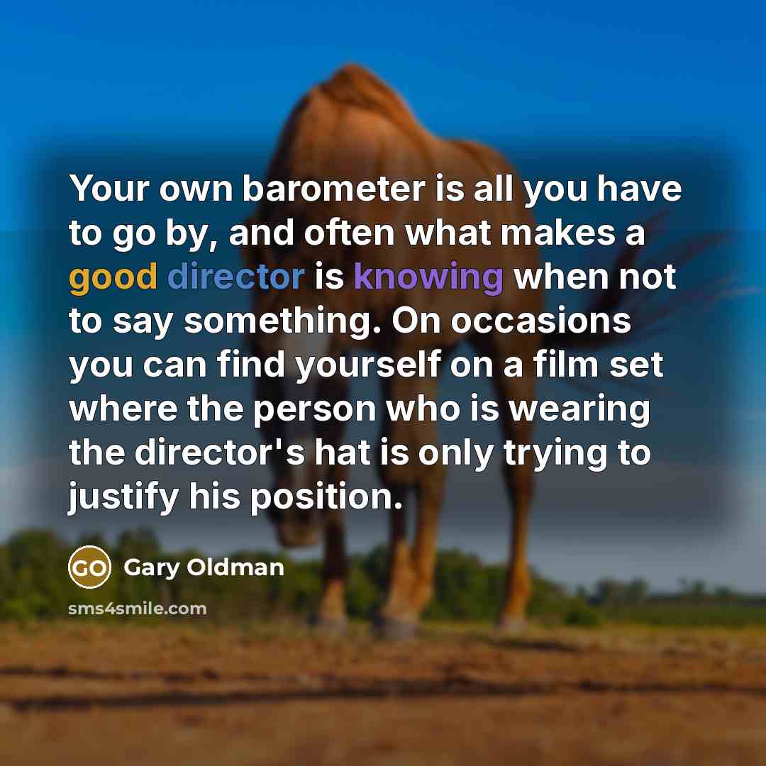 “Your own barometer is all you have to go by, and often what makes a good director is knowing when not to say something. On occasions you can find yourself on a film set where the person who is wearing the director's hat is only trying to justify his position.” quote by Gary Oldman