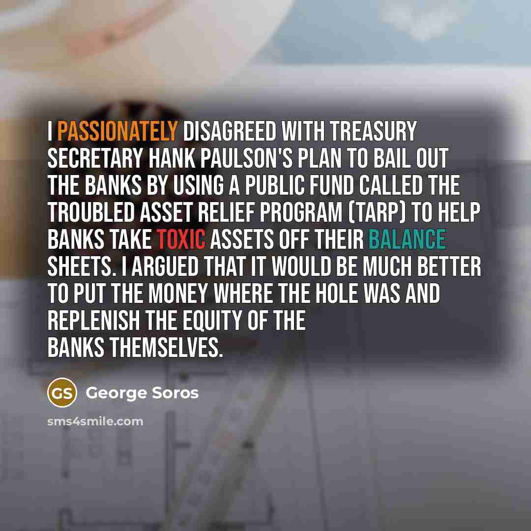 “I passionately disagreed with Treasury Secretary Hank Paulson's plan to bail out the banks by using a public fund called the Troubled Asset Relief Program (TARP) to help banks take toxic assets off their balance sheets. I argued that it would be much better to put the money where the hole was and…” quote by George Soros
