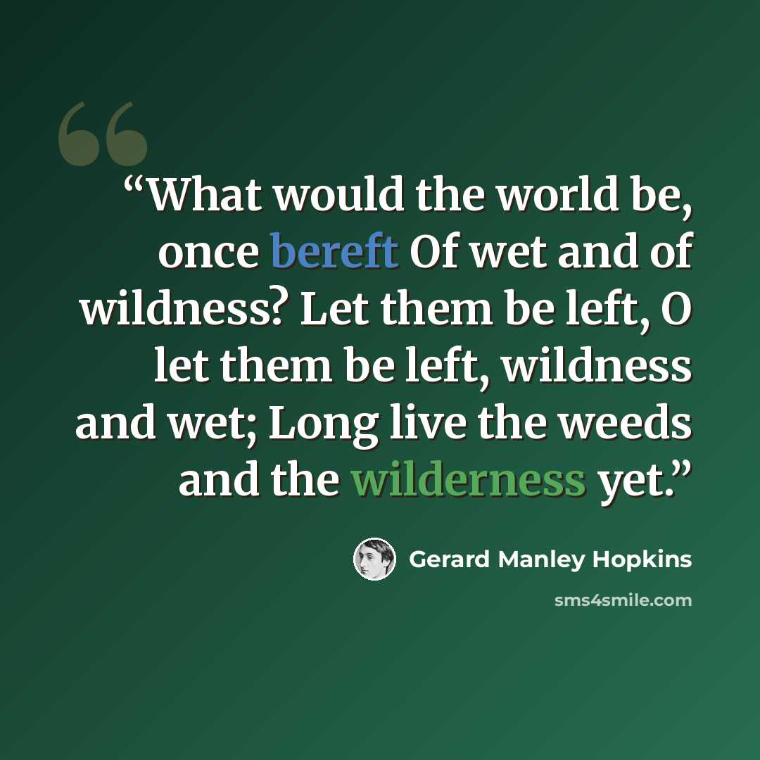 “What would the world be, once bereft Of wet and of wildness? Let them be left, O let them be left, wildness and wet; Long live the weeds and the wilderness yet.” quote by Gerard Manley Hopkins