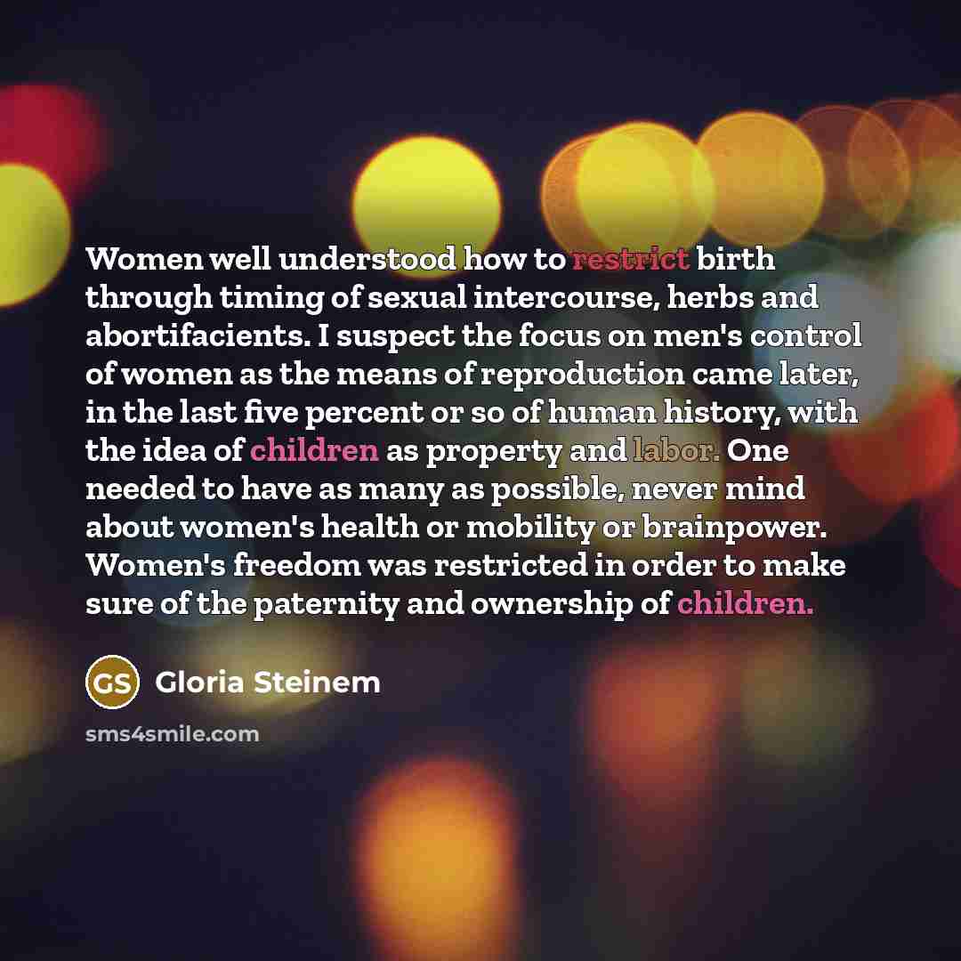 “Women well understood how to restrict birth through timing of sexual intercourse, herbs and abortifacients. I suspect the focus on men's control of women as the means of reproduction came later, in the last five percent or so of human history, with the idea of children as property and labor. One…” quote by Gloria Steinem