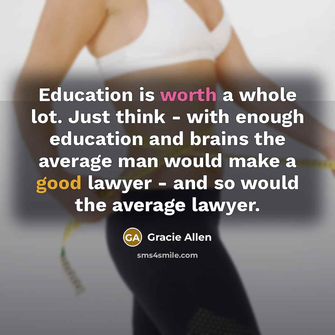 “Education is worth a whole lot. Just think - with enough education and brains the average man would make a good lawyer - and so would the average lawyer.” quote by Gracie Allen