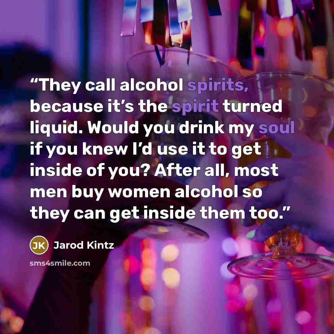 “They call alcohol spirits, because it’s the spirit turned liquid. Would you drink my soul if you knew I’d use it to get inside of you? After all, most men buy women alcohol so they can get inside them too.” quote by Jarod Kintz