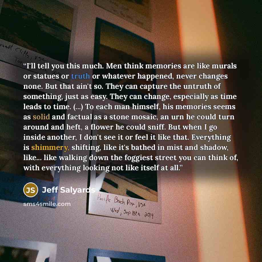 “I'll tell you this much. Men think memories are like murals or statues or truth or whatever happened, never changes none. But that ain't so. They can capture the untruth of something, just as easy. They can change, especially as time leads to time. (...) To each man himself, his memories seems as…” quote by Jeff Salyards