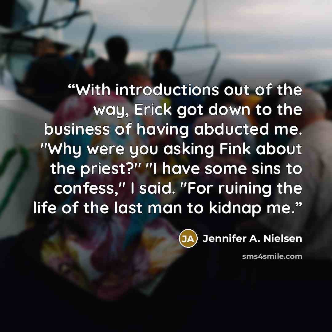 “With introductions out of the way, Erick got down to the business of having abducted me. "Why were you asking Fink about the priest?" "I have some sins to confess," I said. "For ruining the life of the last man to kidnap me.” quote by Jennifer A. Nielsen