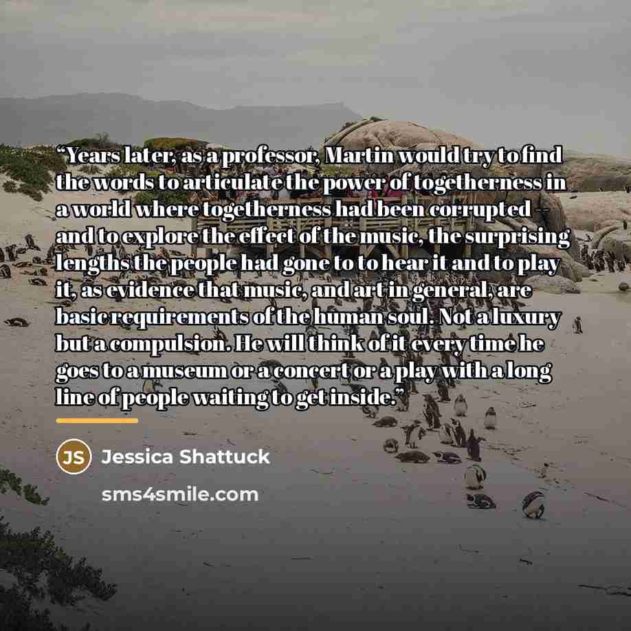 “Years later, as a professor, Martin would try to find the words to articulate the power of togetherness in a world where togetherness had been corrupted -- and to explore the effect of the music, the surprising lengths the people had gone to to hear it and to play it, as evidence that music, and…” quote by Jessica Shattuck