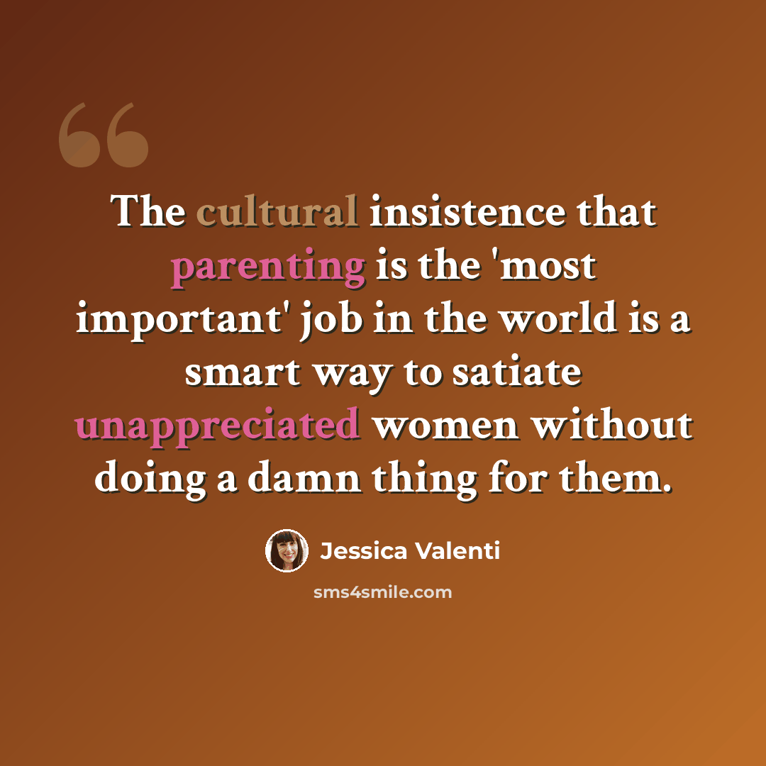 “The cultural insistence that parenting is the 'most important' job in the world is a smart way to satiate unappreciated women without doing a damn thing for them.” quote by Jessica Valenti
