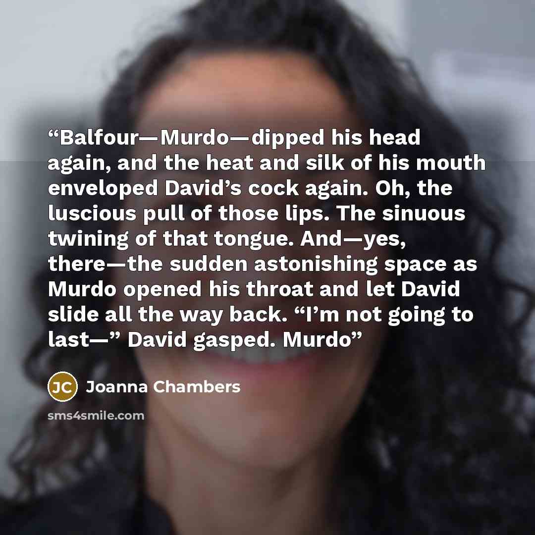 “Balfour—Murdo—dipped his head again, and the heat and silk of his mouth enveloped David’s cock again. Oh, the luscious pull of those lips. The sinuous twining of that tongue. And—yes, there—the sudden astonishing space as Murdo opened his throat and let David slide all the way back. “I’m not going…” quote by Joanna Chambers