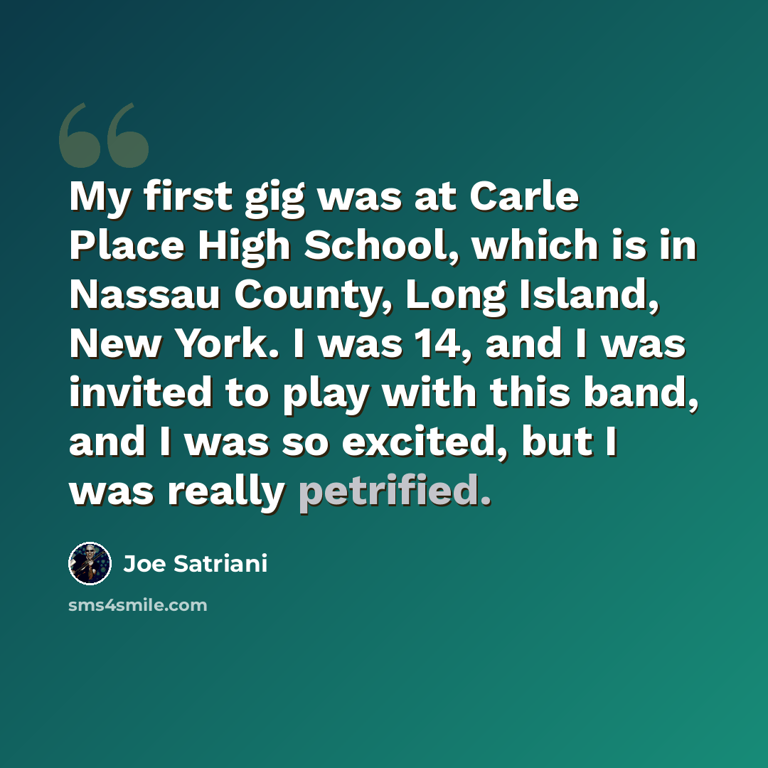 “My first gig was at Carle Place High School, which is in Nassau County, Long Island, New York. I was 14, and I was invited to play with this band, and I was so excited, but I was really petrified.” quote by Joe Satriani
