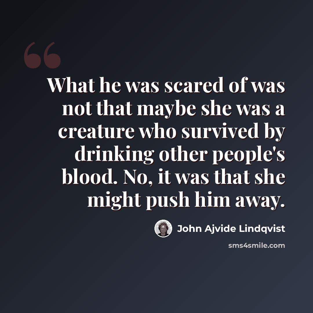 “What he was scared of was not that maybe she was a creature who survived by drinking other people's blood. No, it was that she might push him away.” quote by John Ajvide Lindqvist
